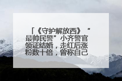 《守护解放西》“最帅民警”小齐警官领证结婚，走红后涨粉数十倍，曾称自己只是普通人