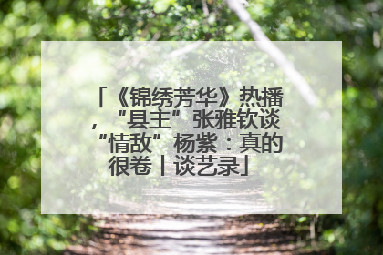 《锦绣芳华》热播，“县主”张雅钦谈“情敌”杨紫：真的很卷丨谈艺录