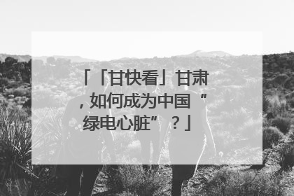 「甘快看」甘肃，如何成为中国“绿电心脏”？