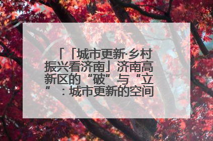 「城市更新·乡村振兴看济南」济南高新区的“破”与“立”：城市更新的空间密码与品质进阶