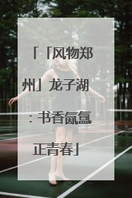 「风物郑州」龙子湖：书香氤氲正青春