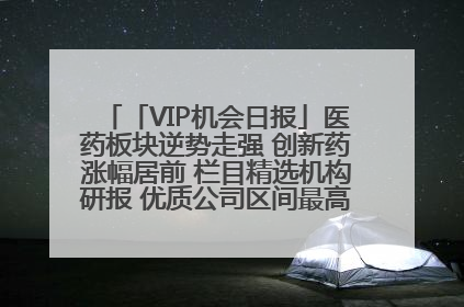 「VIP机会日报」医药板块逆势走强 创新药涨幅居前 栏目精选机构研报 优质公司区间最高涨34.9%