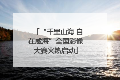 “千里山海 自在威海”全国影像大赛火热启动
