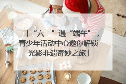 “六一”遇“端午”，青少年活动中心邀你解锁光影非遗奇妙之旅