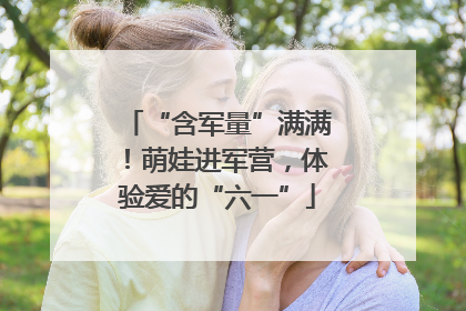 “含军量”满满！萌娃进军营，体验爱的“六一”