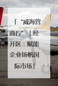 “威海营商行”｜经开区：赋能企业扬帆国际市场
