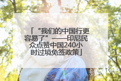 “我们的中国行更容易了”——印尼民众点赞中国240小时过境免签政策