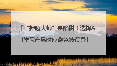 “押题大师”是陷阱！选择AI学习产品时应避免被误导