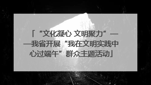 “文化凝心 文明聚力”——我省开展“我在文明实践中心过端午”群众主题活动