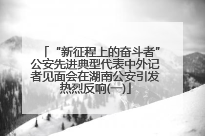 “新征程上的奋斗者”公安先进典型代表中外记者见面会在湖南公安引发热烈反响(一)
