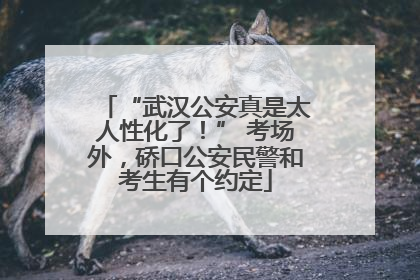 “武汉公安真是太人性化了！” 考场外，硚口公安民警和考生有个约定