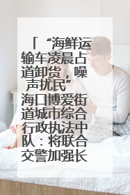 “海鲜运输车凌晨占道卸货，噪声扰民” 海口博爱街道城市综合行政执法中队：将联合交警加强长堤路一带巡逻