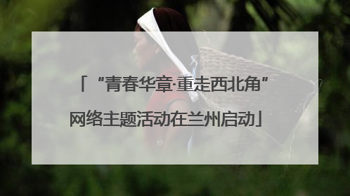 “青春华章·重走西北角”网络主题活动在兰州启动