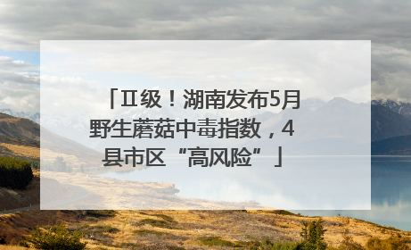 Ⅱ级！湖南发布5月野生蘑菇中毒指数，4县市区“高风险”