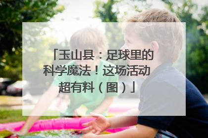 玉山县：足球里的科学魔法！这场活动超有料（图）