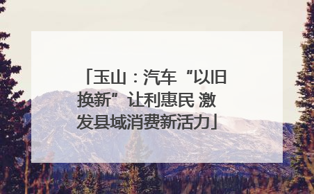 玉山：汽车“以旧换新”让利惠民 激发县域消费新活力