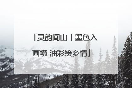 灵韵闾山丨墨色入画境 油彩绘乡情