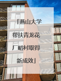 燕山大学帮扶青龙花厂峪村取得新成效