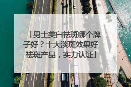 男士美白祛斑哪个牌子好？十大淡斑效果好祛斑产品，实力认证