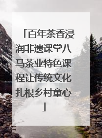 百年茶香浸润非遗课堂八马茶业特色课程让传统文化扎根乡村童心