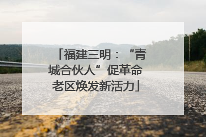 福建三明：“青城合伙人”促革命老区焕发新活力