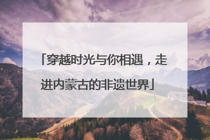 穿越时光与你相遇，走进内蒙古的非遗世界