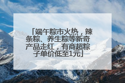 端午粽市火热，辣条粽、养生粽等新奇产品走红，有商超粽子单价低至1元