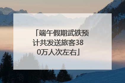 端午假期武铁预计共发送旅客380万人次左右