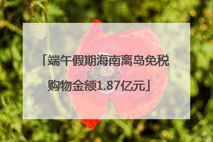 端午假期海南离岛免税购物金额1.87亿元
