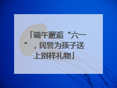 端午邂逅“六一”，民警为孩子送上别样礼物
