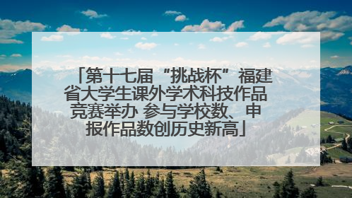 第十七届“挑战杯”福建省大学生课外学术科技作品竞赛举办 参与学校数、申报作品数创历史新高