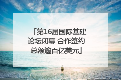 第16届国际基建论坛闭幕 合作签约总额逾百亿美元