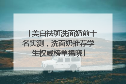 美白祛斑洗面奶前十名实测，洗面奶推荐学生权威榜单揭晓