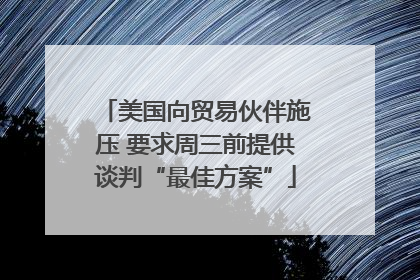 美国向贸易伙伴施压 要求周三前提供谈判“最佳方案”