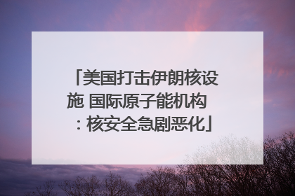 美国打击伊朗核设施 国际原子能机构：核安全急剧恶化