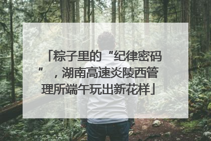 粽子里的“纪律密码”，湖南高速炎陵西管理所端午玩出新花样