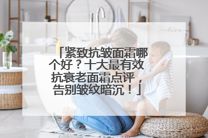 紧致抗皱面霜哪个好？十大最有效抗衰老面霜点评，告别皱纹暗沉！