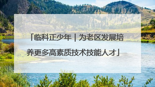 临科正少年｜为老区发展培养更多高素质技术技能人才