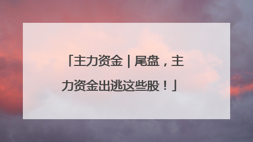 主力资金｜尾盘，主力资金出逃这些股！
