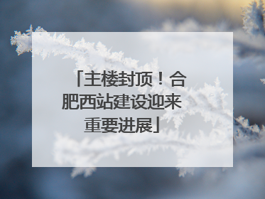 主楼封顶！合肥西站建设迎来重要进展