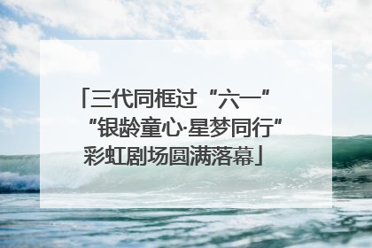 三代同框过“六一” “银龄童心·星梦同行”彩虹剧场圆满落幕