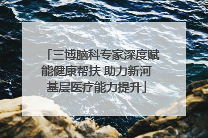 三博脑科专家深度赋能健康帮扶 助力新河基层医疗能力提升