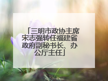 三明市政协主席宋志强转任福建省政府副秘书长、办公厅主任