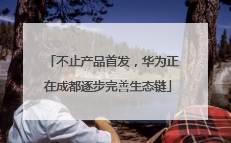不止产品首发，华为正在成都逐步完善生态链