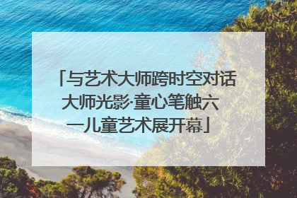 与艺术大师跨时空对话 大师光影·童心笔触六一儿童艺术展开幕
