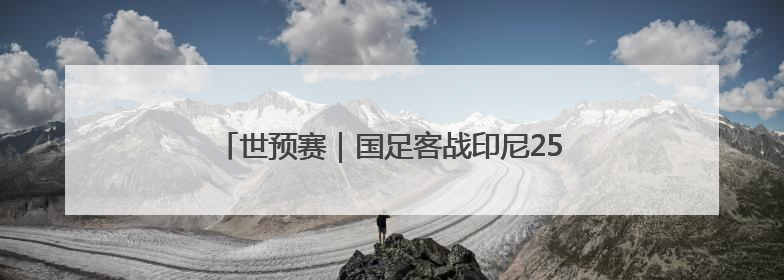 世预赛｜国足客战印尼25人大名单出炉，刘若钒落选