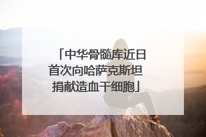 中华骨髓库近日首次向哈萨克斯坦捐献造血干细胞
