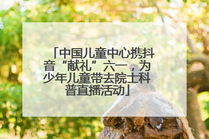 中国儿童中心携抖音“献礼”六一，为少年儿童带去院士科普直播活动