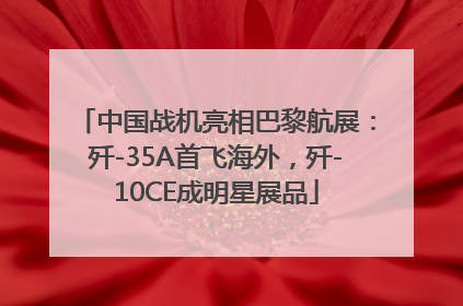 中国战机亮相巴黎航展：歼-35A首飞海外，歼-10CE成明星展品