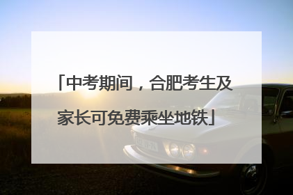 中考期间，合肥考生及家长可免费乘坐地铁